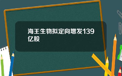 海王生物拟定向增发139亿股