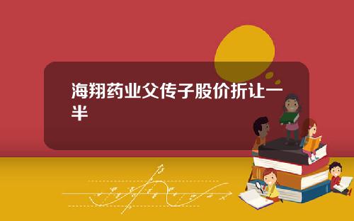海翔药业父传子股价折让一半