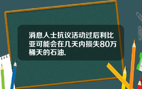 消息人士抗议活动过后利比亚可能会在几天内损失80万桶天的石油.