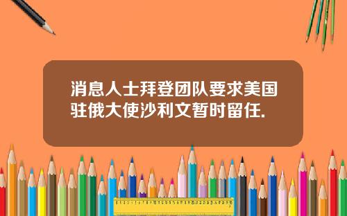 消息人士拜登团队要求美国驻俄大使沙利文暂时留任.