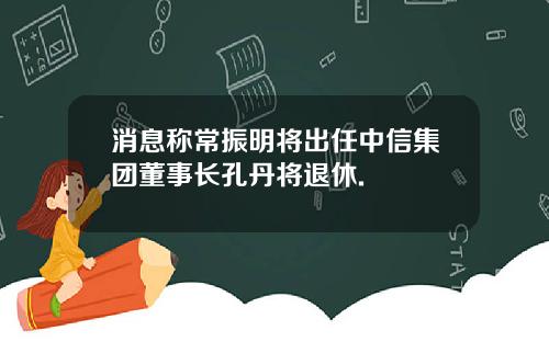 消息称常振明将出任中信集团董事长孔丹将退休.