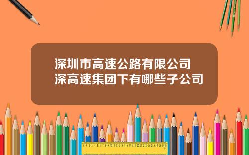 深圳市高速公路有限公司 深高速集团下有哪些子公司