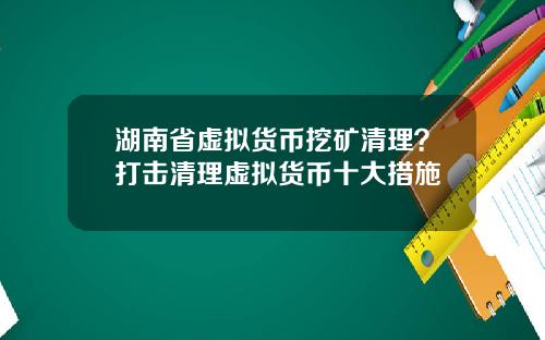 湖南省虚拟货币挖矿清理？打击清理虚拟货币十大措施