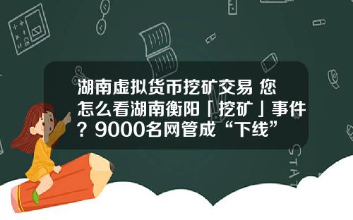 湖南虚拟货币挖矿交易 您怎么看湖南衡阳「挖矿」事件？9000名网管成“下线”，警方抓获嫌疑人15人？
