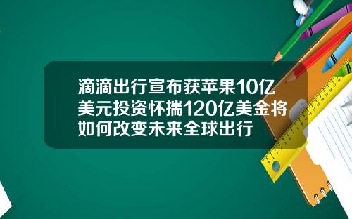 滴滴出行宣布获苹果10亿美元投资怀揣120亿美金将如何改变未来全球出行