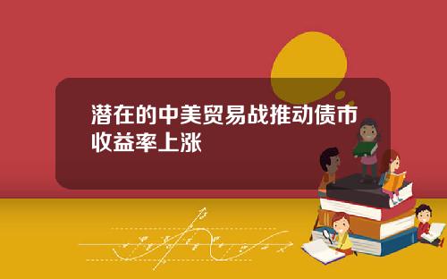 潜在的中美贸易战推动债市收益率上涨