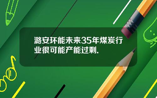 潞安环能未来35年煤炭行业很可能产能过剩.