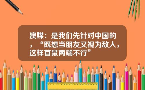澳媒：是我们先针对中国的，“既想当朋友又视为敌人，这样首鼠两端不行”