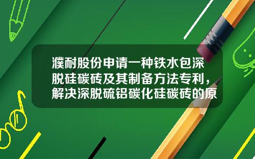 濮耐股份申请一种铁水包深脱硅碳砖及其制备方法专利，解决深脱硫铝碳化硅碳砖的原料价格昂贵、热震稳定性较差等技术问题