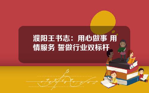 濮阳王书志：用心做事 用情服务 誓做行业双标杆