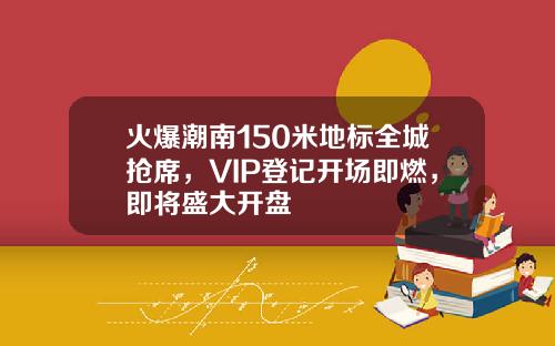 火爆潮南150米地标全城抢席，VIP登记开场即燃，即将盛大开盘