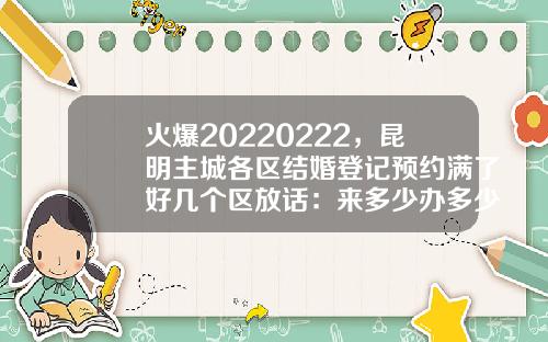 火爆20220222，昆明主城各区结婚登记预约满了好几个区放话：来多少办多少