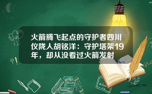 火箭腾飞起点的守护者四川仪陇人胡铭洋：守护塔架19年，却从没看过火箭发射