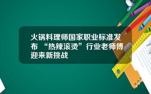 火锅料理师国家职业标准发布 “热辣滚烫”行业老师傅迎来新挑战