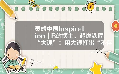 灵感中国Inspiration｜B站博主、超燃铁匠“大锤”：用大锤打出“不存在的武器”