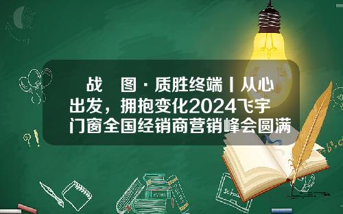 烎战龍图·质胜终端丨从心出发，拥抱变化2024飞宇门窗全国经销商营销峰会圆满落幕