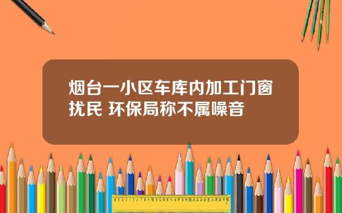 烟台一小区车库内加工门窗扰民 环保局称不属噪音