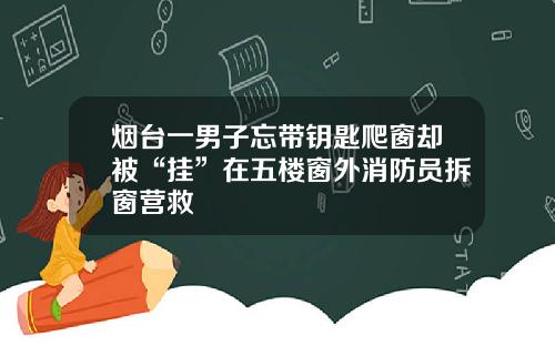 烟台一男子忘带钥匙爬窗却被“挂”在五楼窗外消防员拆窗营救