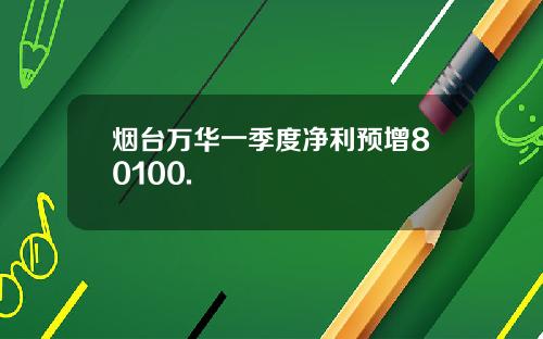 烟台万华一季度净利预增80100.