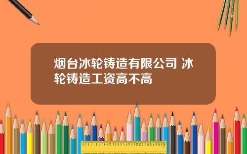 烟台冰轮铸造有限公司 冰轮铸造工资高不高