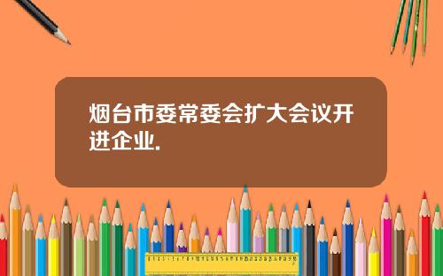 烟台市委常委会扩大会议开进企业.