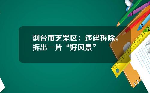 烟台市芝罘区：违建拆除，拆出一片“好风景”
