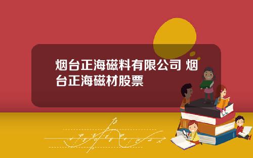 烟台正海磁料有限公司 烟台正海磁材股票
