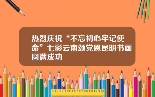 热烈庆祝“不忘初心牢记使命”七彩云南颂党恩昆明书画圆满成功