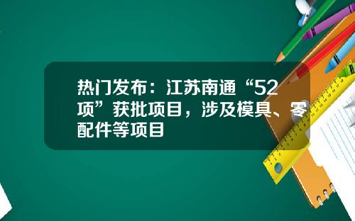 热门发布：江苏南通“52项”获批项目，涉及模具、零配件等项目