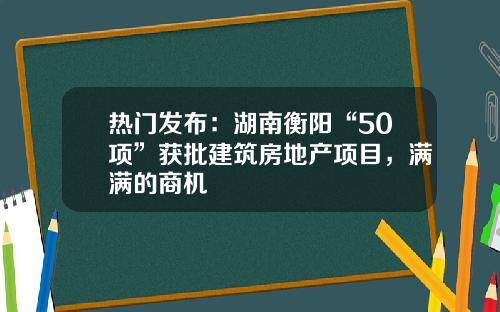 热门发布：湖南衡阳“50项”获批建筑房地产项目，满满的商机