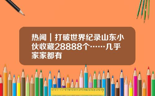 热闻｜打破世界纪录山东小伙收藏28888个……几乎家家都有