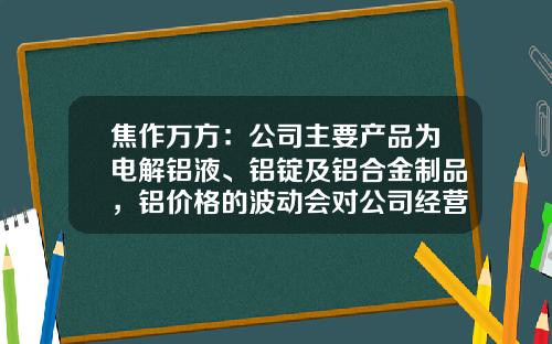 焦作万方：公司主要产品为电解铝液、铝锭及铝合金制品，铝价格的波动会对公司经营业绩产生影响