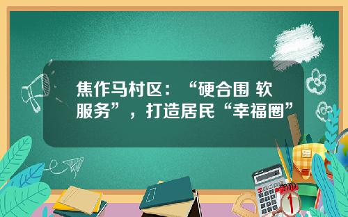焦作马村区：“硬合围+软服务”，打造居民“幸福圈”