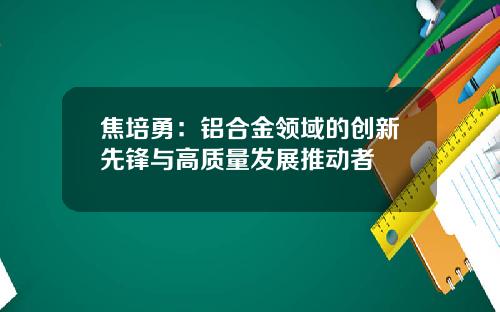 焦培勇：铝合金领域的创新先锋与高质量发展推动者