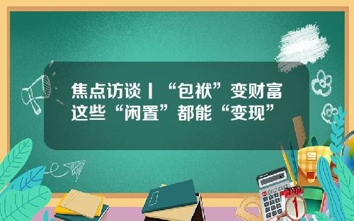 焦点访谈丨“包袱”变财富这些“闲置”都能“变现”