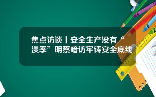 焦点访谈丨安全生产没有“淡季”明察暗访牢铸安全底线