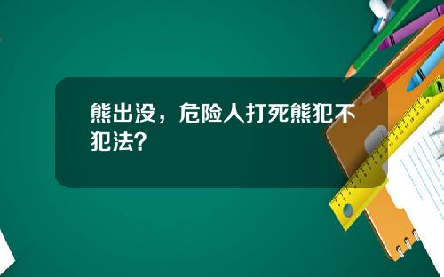 熊出没，危险人打死熊犯不犯法？
