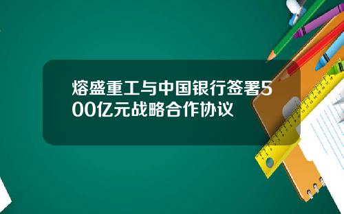 熔盛重工与中国银行签署500亿元战略合作协议