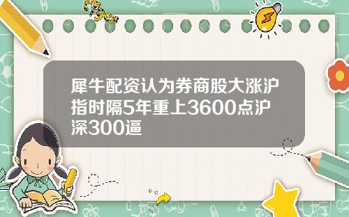 犀牛配资认为券商股大涨沪指时隔5年重上3600点沪深300逼