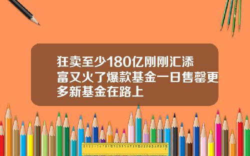 狂卖至少180亿刚刚汇添富又火了爆款基金一日售罄更多新基金在路上