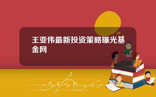 王亚伟最新投资策略曝光基金网