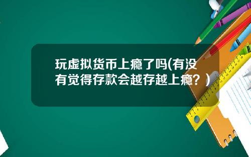 玩虚拟货币上瘾了吗(有没有觉得存款会越存越上瘾？)