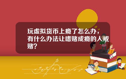 玩虚拟货币上瘾了怎么办，有什么办法让嗜赌成瘾的人戒赌？