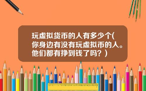 玩虚拟货币的人有多少个(你身边有没有玩虚拟币的人。他们都有挣到钱了吗？)