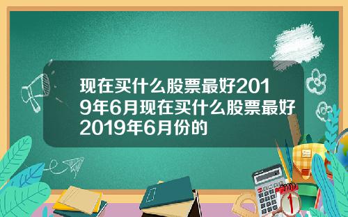 现在买什么股票最好2019年6月现在买什么股票最好2019年6月份的