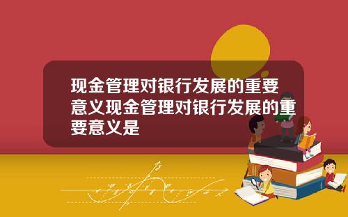 现金管理对银行发展的重要意义现金管理对银行发展的重要意义是