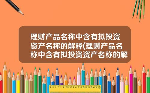 理财产品名称中含有拟投资资产名称的解释(理财产品名称中含有拟投资资产名称的解释是什么)