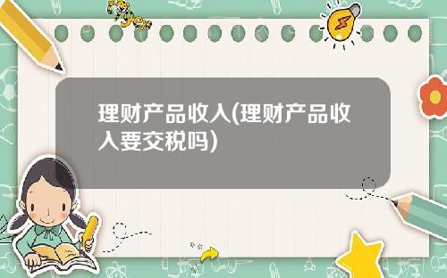 理财产品收入(理财产品收入要交税吗)