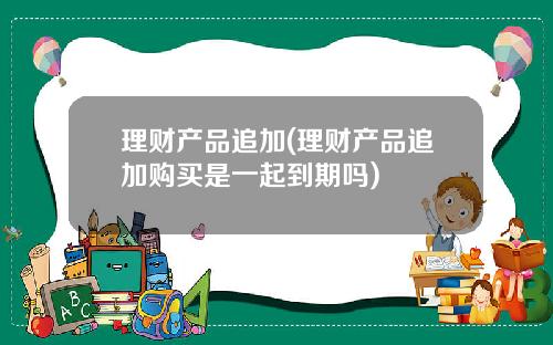 理财产品追加(理财产品追加购买是一起到期吗)
