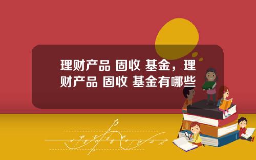 理财产品 固收 基金，理财产品 固收 基金有哪些